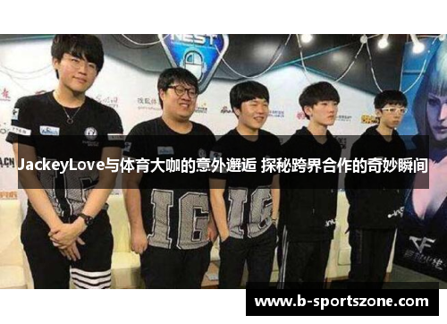 JackeyLove与体育大咖的意外邂逅 探秘跨界合作的奇妙瞬间