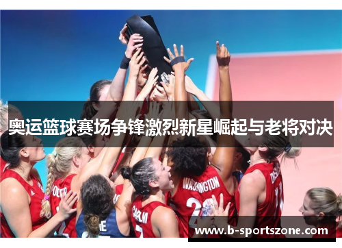 奥运篮球赛场争锋激烈新星崛起与老将对决