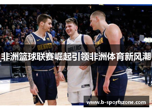 非洲篮球联赛崛起引领非洲体育新风潮