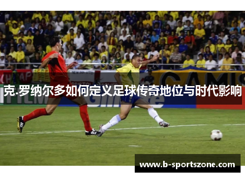 克.罗纳尔多如何定义足球传奇地位与时代影响