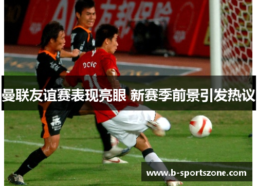 曼联友谊赛表现亮眼 新赛季前景引发热议