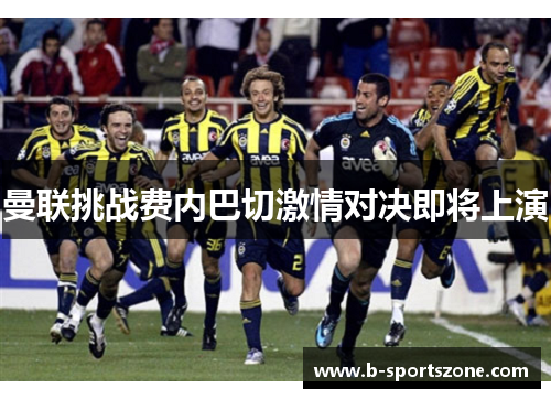 曼联挑战费内巴切激情对决即将上演