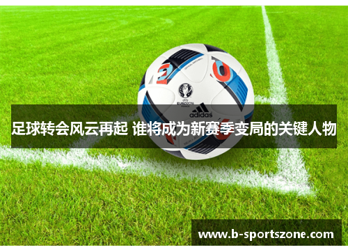 足球转会风云再起 谁将成为新赛季变局的关键人物