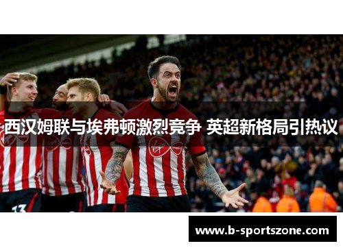 西汉姆联与埃弗顿激烈竞争 英超新格局引热议