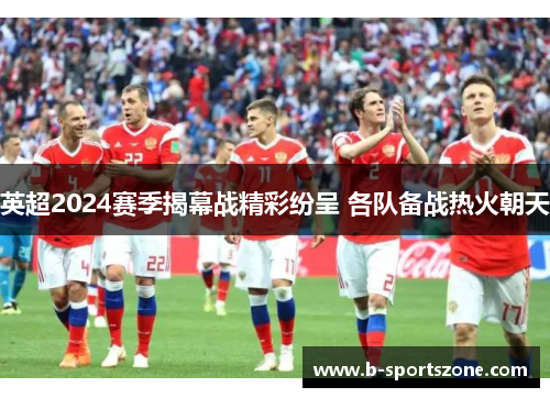 英超2024赛季揭幕战精彩纷呈 各队备战热火朝天